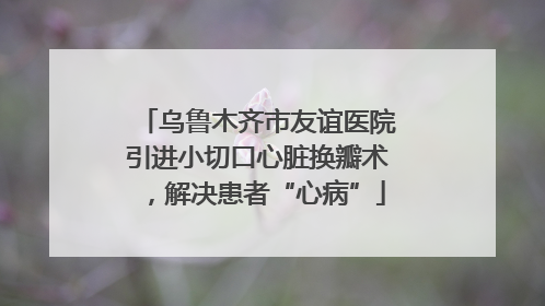 乌鲁木齐市友谊医院引进小切口心脏换瓣术，解决患者“心病”
