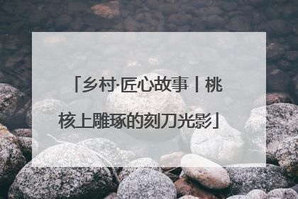 乡村·匠心故事丨桃核上雕琢的刻刀光影