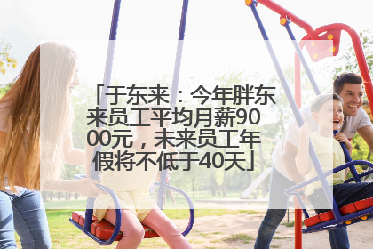 于东来：今年胖东来员工平均月薪9000元，未来员工年假将不低于40天