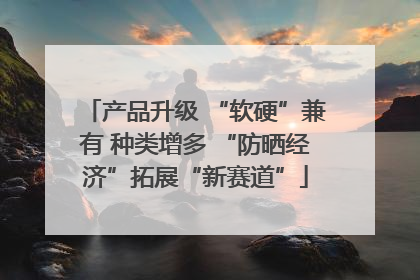 产品升级 “软硬”兼有 种类增多 “防晒经济”拓展“新赛道”