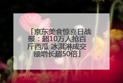 京东美食惊喜日战报：超10万人抢百斤西瓜 冰淇淋成交额增长超50倍