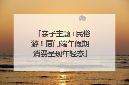 亲子主题+民俗游！厦门端午假期消费呈现年轻态