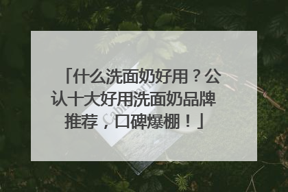 什么洗面奶好用？公认十大好用洗面奶品牌推荐，口碑爆棚！