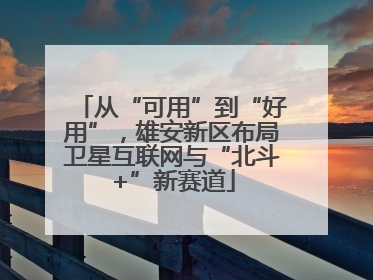 从“可用”到“好用”，雄安新区布局卫星互联网与“北斗+”新赛道
