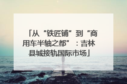 从“铁匠铺”到“商用车半轴之都”：吉林县城接轨国际市场