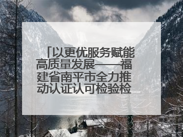 以更优服务赋能高质量发展——福建省南平市全力推动认证认可检验检测工作