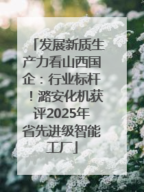 发展新质生产力看山西国企：行业标杆！潞安化机获评2025年省先进级智能工厂