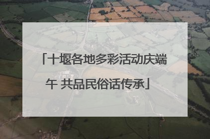 十堰各地多彩活动庆端午 共品民俗话传承