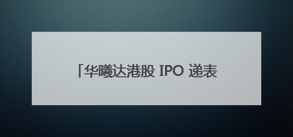 华曦达港股 IPO 递表，致力成为行业发展先驱