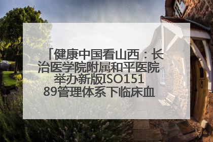健康中国看山西：长治医学院附属和平医院举办新版ISO15189管理体系下临床血液检验培训班
