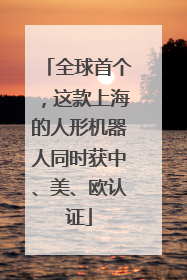全球首个，这款上海的人形机器人同时获中、美、欧认证