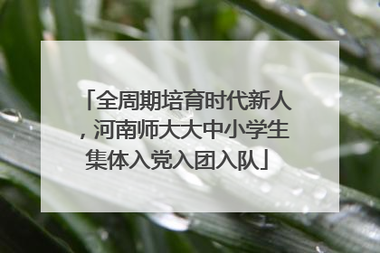 全周期培育时代新人，河南师大大中小学生集体入党入团入队