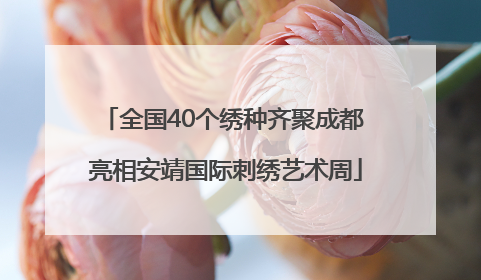 全国40个绣种齐聚成都 亮相安靖国际刺绣艺术周