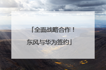 全面战略合作！东风与华为签约