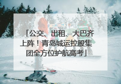 公交、出租、大巴齐上阵！青岛城运控股集团全方位护航高考