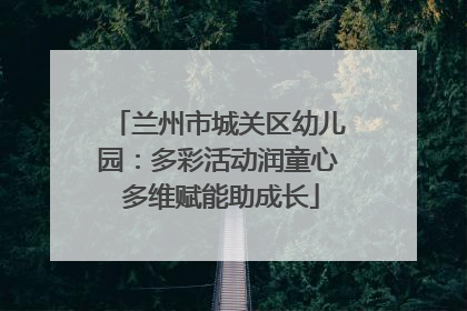 兰州市城关区幼儿园：多彩活动润童心 多维赋能助成长