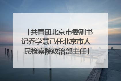 共青团北京市委副书记乔学慧已任北京市人民检察院政治部主任