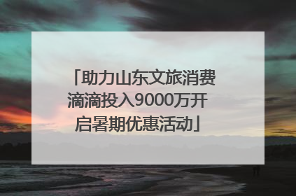 助力山东文旅消费 滴滴投入9000万开启暑期优惠活动