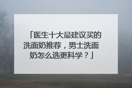 医生十大最建议买的洗面奶推荐，男士洗面奶怎么选更科学？