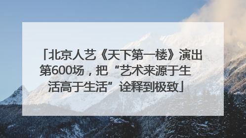 北京人艺《天下第一楼》演出第600场，把“艺术来源于生活高于生活”诠释到极致
