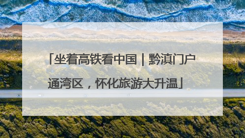 坐着高铁看中国｜黔滇门户通湾区，怀化旅游大升温
