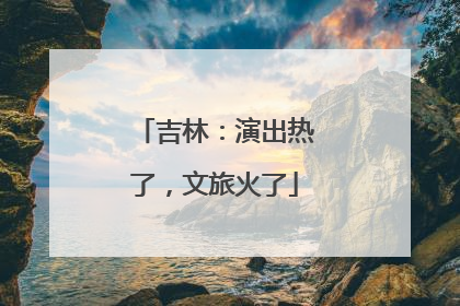 吉林：演出热了，文旅火了