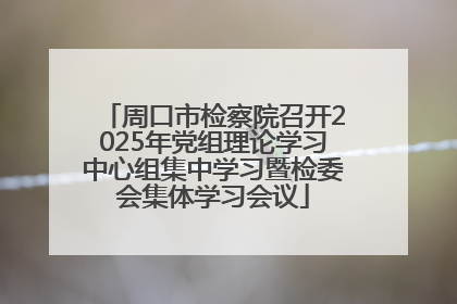 周口市检察院召开2025年党组理论学习中心组集中学习暨检委会集体学习会议