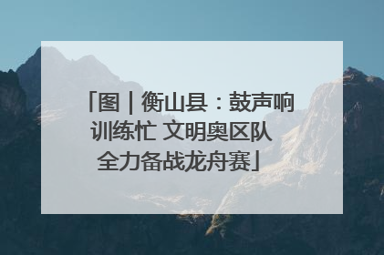 图｜衡山县：鼓声响 训练忙 文明奥区队全力备战龙舟赛