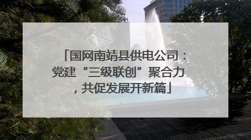 国网南靖县供电公司：党建“三级联创”聚合力，共促发展开新篇