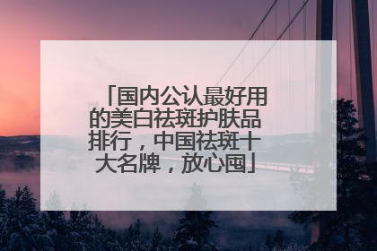 国内公认最好用的美白祛斑护肤品排行，中国祛斑十大名牌，放心囤
