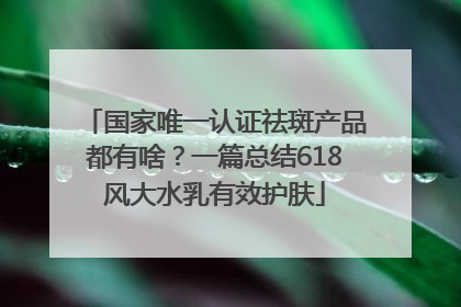 国家唯一认证祛斑产品都有啥？一篇总结618风大水乳有效护肤