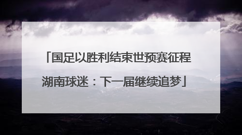 国足以胜利结束世预赛征程 湖南球迷：下一届继续追梦