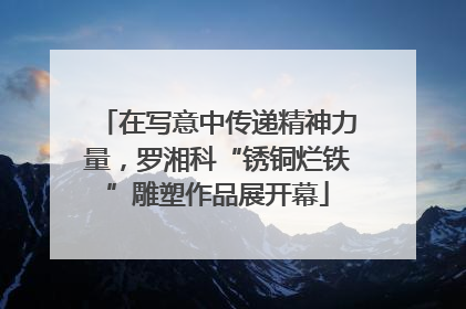 在写意中传递精神力量，罗湘科“锈铜烂铁”雕塑作品展开幕