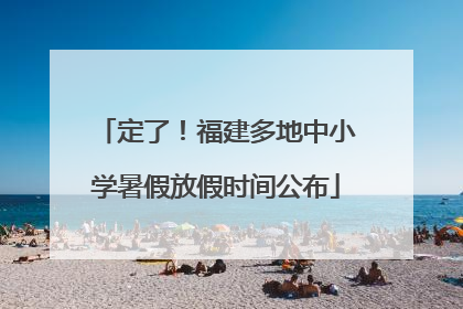 定了！福建多地中小学暑假放假时间公布