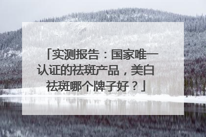 实测报告：国家唯一认证的祛斑产品，美白祛斑哪个牌子好？