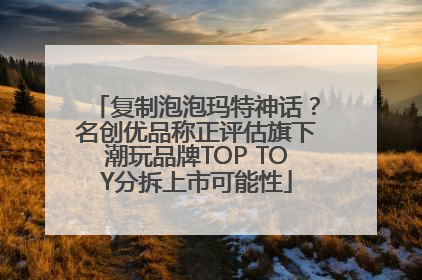 复制泡泡玛特神话？名创优品称正评估旗下潮玩品牌TOP TOY分拆上市可能性