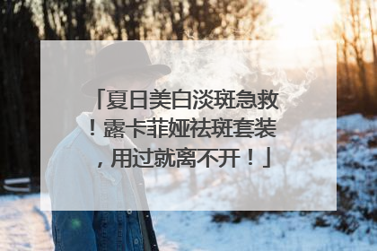 夏日美白淡斑急救！露卡菲娅祛斑套装，用过就离不开！