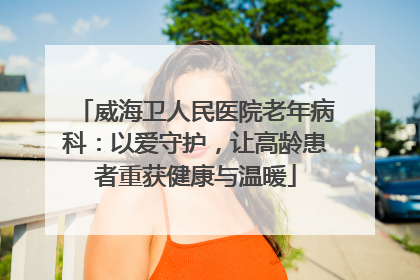 威海卫人民医院老年病科：以爱守护，让高龄患者重获健康与温暖