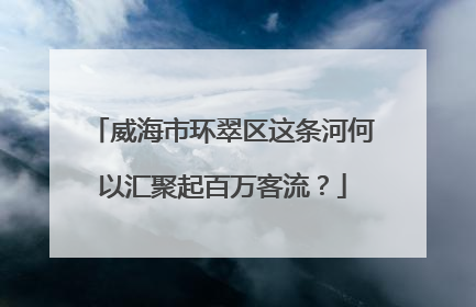 威海市环翠区这条河何以汇聚起百万客流？