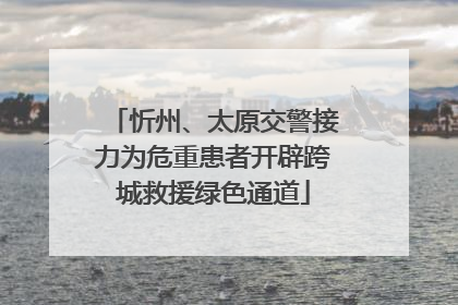 忻州、太原交警接力为危重患者开辟跨城救援绿色通道
