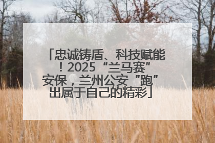 忠诚铸盾、科技赋能！2025“兰马赛”安保，兰州公安“跑”出属于自己的精彩