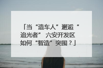 当“造车人”邂逅“追光者” 六安开发区如何“智造”突围？