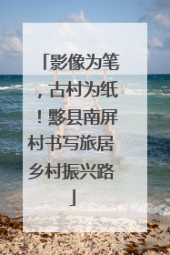 影像为笔，古村为纸！黟县南屏村书写旅居乡村振兴路