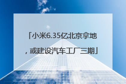 小米6.35亿北京拿地，或建设汽车工厂三期