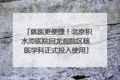 就医更便捷！北京积水潭医院回龙观院区核医学科正式投入使用