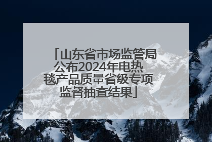 山东省市场监管局公布2024年电热毯产品质量省级专项监督抽查结果