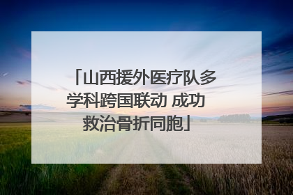 山西援外医疗队多学科跨国联动 成功救治骨折同胞