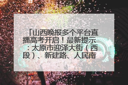 山西晚报多个平台直播高考开启！最新提示：太原市迎泽大街（西段）、新建路、人民南路高考期间增开路口