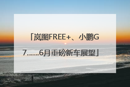 岚图FREE+、小鹏G7……6月重磅新车展望