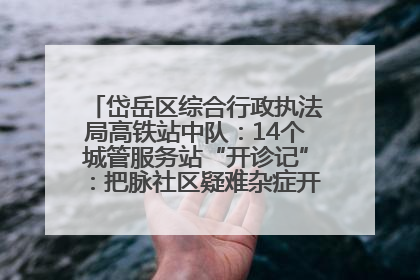 岱岳区综合行政执法局高铁站中队：14个城管服务站“开诊记”：把脉社区疑难杂症开出治理良方